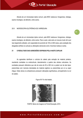 74
Através de um microscópio óptico comum, pela MOC realiza-se: tricogramas, citologia,
exame micológico, de diâmetro, entre outros.
20.9 MICROSCOPIA ELETRÔNICA DE VARREDURA
Através de um microscópio óptico comum, pela MOC realiza-se: tricogramas, citologia,
exame micológico, de diâmetro, entre outros. Para o autor, este seria um recurso muito útil e por
isso largamente utilizado, com capacidade de aumento de 100 a 2.000 vezes, para avaliação dos
desgastes sofridos na cutícula ou alterações estruturais como: tricorrexe nodosa e outras.
21 O RESULTADO DAS AGRESSÕES SOFRIDAS PELA HASTE CAPILAR
As agressões danificam a cutícula do cabelo pela extração de material proteico,
resultando cavidades na endocutícula, descolamento e quebra das células cuticulares. As
cavidades possuem diâmetros que vão de cerca de 50 a 200 mm e podem ser de dois tipos:
preenchidas com menores densidades de material orgânico ou preenchidas por ar ou vapor
d'água. Estes danos na ultraestrutura produzem alterações significativas, principalmente na cor
do cabelo.
Figura 49- Fio não tratado.
FONTE: Banco de imagens do Portal Educação, 2014.
 