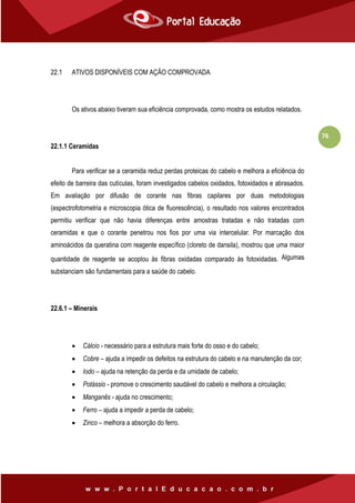 76
22.1 ATIVOS DISPONÍVEIS COM AÇÃO COMPROVADA
Os ativos abaixo tiveram sua eficiência comprovada, como mostra os estudos relatados.
22.1.1 Ceramidas
Para verificar se a ceramida reduz perdas proteicas do cabelo e melhora a eficiência do
efeito de barreira das cutículas, foram investigados cabelos oxidados, fotoxidados e abrasados.
Em avaliação por difusão de corante nas fibras capilares por duas metodologias
(espectrofotometria e microscopia ótica de fluorescência), o resultado nos valores encontrados
permitiu verificar que não havia diferenças entre amostras tratadas e não tratadas com
ceramidas e que o corante penetrou nos fios por uma via intercelular. Por marcação dos
aminoácidos da queratina com reagente específico (cloreto de dansila), mostrou que uma maior
quantidade de reagente se acoplou às fibras oxidadas comparado às fotoxidadas. Algumas
substanciam são fundamentais para a saúde do cabelo.
22.6.1 – Minerais
 Cálcio - necessário para a estrutura mais forte do osso e do cabelo;
 Cobre – ajuda a impedir os defeitos na estrutura do cabelo e na manutenção da cor;
 Iodo – ajuda na retenção da perda e da umidade de cabelo;
 Potássio - promove o crescimento saudável do cabelo e melhora a circulação;
 Manganês - ajuda no crescimento;
 Ferro – ajuda a impedir a perda de cabelo;
 Zinco – melhora a absorção do ferro.
 