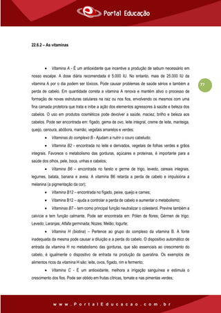77
22.6.2 – As vitaminas
 Vitamina A - É um antioxidante que incentive a produção de sebum necessário em
nosso escalpe. A dose diária recomendada é 5.000 IU. No entanto, mais de 25.000 IU da
vitamina A por o dia podem ser tóxicos. Pode causar problemas de saúde sérios e também a
perda de cabelo. Em quantidade correta a vitamina A renova e mantém ativo o processo de
formação de novas estruturas celulares na raiz ou nos fios, envolvendo os mesmos com uma
fina camada protetora que trata e inibe a ação dos elementos agressores à saúde e beleza dos
cabelos. O uso em produtos cosméticos pode devolver a saúde, maciez, brilho e beleza aos
cabelos. Pode ser encontrada em: fígado, gema de ovo, leite integral, creme de leite, manteiga,
queijo, cenoura, abóbora, mamão, vegetais amarelos e verdes;
 Vitaminas do complexo B - Ajudam a nutrir o couro cabeludo;
 Vitamina B2 - encontrada no leite e derivados, vegetais de folhas verdes e grãos
integrais. Favorece o metabolismo das gorduras, açúcares e proteínas, é importante para a
saúde dos olhos, pele, boca, unhas e cabelos;
 Vitamina B6 – encontrada no farelo e germe de trigo, levedo, cereais integrais,
legumes, batata, banana e aveia. A vitamina B6 retarda a perda de cabelo e impulsiona a
melanina (a pigmentação da cor);
 Vitamina B12 – encontrada no fígado, peixe, queijo e carnes;
 Vitamina B12 – ajuda a controlar a perda de cabelo e aumentar o metabolismo;
 Vitaminas B7 – tem como principal função neutralizar o colesterol. Previne também a
calvície e tem função calmante. Pode ser encontrada em: Pólen de flores; Gérmen de trigo;
Levedo; Laranjas; Alfafa germinada; Nozes; Melão; Iogurte;
 Vitamina H (biotina) – Pertence ao grupo do complexo da vitamina B. A fonte
inadequada da mesma pode causar a diluição e a perda do cabelo. O dispositivo automático de
entrada da vitamina H no metabolismo das gorduras, que são essenciais ao crescimento do
cabelo, é igualmente o dispositivo de entrada na produção da queratina. Os exemplos de
alimentos ricos da vitamina H são: leite, ovos, fígado, rim e fermento;
 Vitamina C - É um antioxidante, melhora a irrigação sanguínea e estimula o
crescimento dos fios. Pode ser obtido em frutas cítricas, tomate e nas pimentas verdes;
 