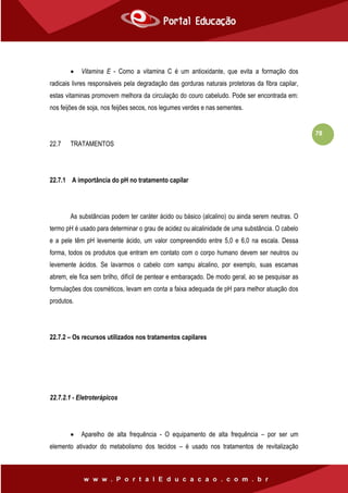78
 Vitamina E - Como a vitamina C é um antioxidante, que evita a formação dos
radicais livres responsáveis pela degradação das gorduras naturais protetoras da fibra capilar,
estas vitaminas promovem melhora da circulação do couro cabeludo. Pode ser encontrada em:
nos feijões de soja, nos feijões secos, nos legumes verdes e nas sementes.
22.7 TRATAMENTOS
22.7.1 A importância do pH no tratamento capilar
As substâncias podem ter caráter ácido ou básico (alcalino) ou ainda serem neutras. O
termo pH é usado para determinar o grau de acidez ou alcalinidade de uma substância. O cabelo
e a pele têm pH levemente ácido, um valor compreendido entre 5,0 e 6,0 na escala. Dessa
forma, todos os produtos que entram em contato com o corpo humano devem ser neutros ou
levemente ácidos. Se lavarmos o cabelo com xampu alcalino, por exemplo, suas escamas
abrem, ele fica sem brilho, difícil de pentear e embaraçado. De modo geral, ao se pesquisar as
formulações dos cosméticos, levam em conta a faixa adequada de pH para melhor atuação dos
produtos.
22.7.2 – Os recursos utilizados nos tratamentos capilares
22.7.2.1 - Eletroterápicos
 Aparelho de alta frequência - O equipamento de alta frequência – por ser um
elemento ativador do metabolismo dos tecidos – é usado nos tratamentos de revitalização
 