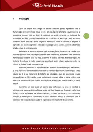 7
1 INTRODUÇÃO
Desde os tempos mais antigos os cabelos possuem grande importância para a
humanidade, como símbolo de status, poder e atração, ligados fortemente à autoimagem e à
autoestima, ocupam hoje um lugar de destaque na corrida comercial; as indústrias de
cosméticos têm feito grandes investimentos em inovações e a tecnologia cresce em ritmo
acelerado; novos produtos e ativos surgem no mercado na busca do combate ao desgaste e
agressões aos cabelos; agressões estas ocasionadas por vários agentes, inclusive substâncias
criadas a título de embelezamento.
Na tentativa de seguir as regras da moda e das exigências do mercado de trabalho, que
coloca a aparência como um dos principais itens a ser considerado, as mulheres e até mesmo os
homens estão buscando cada vez mais, os centros de estética e clínicas de terapia capilar, na
tentativa de melhorar e mudar a aparência, acreditando assim estarem ganhando pontos na
disputa profissional ou até mesmo amorosa.
No entanto, embalado na importância que a aparência do cabelo tem para a sociedade,
o novo profissional de estética capilar deve ser o diferencial do mercado, conhecendo a fundo
aquele que é o seu instrumento de trabalho, as patologias a que são acometidos e suas
consequências na fibra capilar; esse conhecimento envolve utilizar o senso crítico para
selecionar e analisar de forma objetiva a aquisição de produtos para a reestruturação da haste
capilar.
Esperamos ser este curso um convite aos profissionais da área de estética a
continuarem a busca por informações de caráter científico, buscas que direcionem melhor seu
trabalho e que, embasados por este conhecimento, norteiem seu trabalho a um rumo mais
concreto e voltado para o cumprimento da nossa verdadeira missão: a contribuição para a
satisfação das necessidades de saúde, de higiene e do embelezamento do ser humano.
 