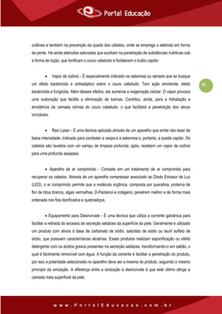 79
cutânea e também na prevenção da queda dos cabelos, onde se emprega o eletrodo em forma
de pente. Há ainda eletrodos saturados que auxiliam na penetração de substâncias nutritivas sob
a forma de loção, que tonificam o couro cabeludo e fortalecem o bulbo capilar.
 Vapor de ozônio - É especialmente indicado na seborreia ou sempre que se busque
um efeito bactericida e antisséptico sobre o couro cabeludo. Tem ação emoliente, efeito
bactericida e fungicida. Além desses efeitos, ele aumenta a oxigenação celular. O vapor provoca
uma sudoração que facilita a eliminação de toxinas. Contribui, ainda, para a hidratação e
emoliência da camada córnea do couro cabeludo, o que facilitará a penetração dos ativos
ionizáveis.
 Raio Laser - É uma técnica aplicada através de um aparelho que emite raio laser de
baixa intensidade. Indicado para combater a caspa e a seborreia e, portanto, a queda capilar. Os
cabelos são lavados com um xampu de limpeza profunda; após, recebem um vapor de ozônio
para uma profunda assepsia.
 Aparelho de ar comprimido - Consiste em um tratamento de ar comprimido para
recuperar os cabelos. Através de um aparelho compressor associado ao Diodo Emissor de Luz
(LED), o ar comprimido permite que a molécula orgânica, composta por queratina, proteína de
flor de lótus branca, algas vermelhas, D-Pantenol e colágeno, penetrem melhor e de forma mais
ordenada nos fios danificados e quebradiços.
 Equipamento para Desincruste - É uma técnica que utiliza a corrente galvânica para
facilitar a retirada do excesso de secreção sebácea da superfície da pele. Geralmente é utilizado
um produto com ativos à base de carbonato de sódio, salicilato de sódio ou lauril sulfato de
sódio, que possuem características alcalinas. Esses produtos realizam saponificação ou efeito
detergente com os ácidos graxos presentes na secreção sebácea, transformando-o em sabão, o
qual é facilmente removível com água. A função da corrente é facilitar a penetração do produto,
por isso a polaridade selecionada no aparelho deve ser a mesma do produto, seguindo o mesmo
princípio da ionização. A diferença entre a ionização e desincruste é que este último atinge a
camada mais superficial da pele.
 