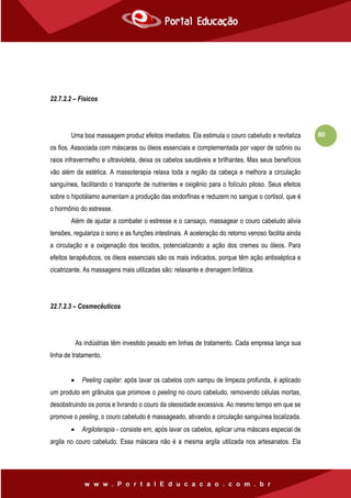 80
22.7.2.2 – Físicos
Uma boa massagem produz efeitos imediatos. Ela estimula o couro cabeludo e revitaliza
os fios. Associada com máscaras ou óleos essenciais e complementada por vapor de ozônio ou
raios infravermelho e ultravioleta, deixa os cabelos saudáveis e brilhantes. Mas seus benefícios
vão além da estética. A massoterapia relaxa toda a região da cabeça e melhora a circulação
sanguínea, facilitando o transporte de nutrientes e oxigênio para o folículo piloso. Seus efeitos
sobre o hipotálamo aumentam a produção das endorfinas e reduzem no sangue o cortisol, que é
o hormônio do estresse.
Além de ajudar a combater o estresse e o cansaço, massagear o couro cabeludo alivia
tensões, regulariza o sono e as funções intestinais. A aceleração do retorno venoso facilita ainda
a circulação e a oxigenação dos tecidos, potencializando a ação dos cremes ou óleos. Para
efeitos terapêuticos, os óleos essenciais são os mais indicados, porque têm ação antisséptica e
cicatrizante. As massagens mais utilizadas são: relaxante e drenagem linfática.
22.7.2.3 – Cosmecêuticos
As indústrias têm investido pesado em linhas de tratamento. Cada empresa lança sua
linha de tratamento.
 Peeling capilar: após lavar os cabelos com xampu de limpeza profunda, é aplicado
um produto em grânulos que promove o peeling no couro cabeludo, removendo células mortas,
desobstruindo os poros e livrando o couro da oleosidade excessiva. Ao mesmo tempo em que se
promove o peeling, o couro cabeludo é massageado, ativando a circulação sanguínea localizada.
 Argiloterapia - consiste em, após lavar os cabelos, aplicar uma máscara especial de
argila no couro cabeludo. Essa máscara não é a mesma argila utilizada nos artesanatos. Ela
 