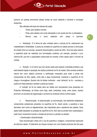 81
promove um peeling removendo células mortas do couro cabeludo e ativando a circulação
sanguínea.
São utilizados três tipos de máscara de argila:
- Verde, para cabelos normais;
- Preta, para cabelos com muita oleosidade e com queda dos fios; é antisséptica;
- Branca, para o couro cabeludo com caspa e psoríase.
 Hidratação - É a forma de reter umidade sobre a cutícula do fio, melhorando sua
maleabilidade e flexibilidade. A perda da umidade da superfície do cabelo provoca a diminuição
de coesão entre as cutículas, causando descamações e perda de brilho. Uma boa ação externa
e superficial pode ser realizada com formulações contendo, por exemplo, pantenol, a pró-
vitamina B5, que tem a capacidade comprovada de umectar a fibra capilar após 3 minutos de
contato.
 Nutrição - é um termo que vem sendo usado para explicar a atividade protetora, que
está bastante ligada à reposição dos lipídios protetores do fio de cabelo. Esta camada protetora
natural tem como objetivo promover a lubrificação necessária para evitar a perda dos
componentes da fibra capilar, entre eles a água fundamental, mantendo a superfície do fio
íntegra e homogênea. Quando não há lipídeo suficiente – este “alimento” do fio – acontece a
quebra em toda extensão e também a perda da maciez.
A “nutrição” do fio de cabelo deve ser obtida com aminoácidos livres presentes em
Proteínas Hidrolisadas, de fontes como trigo, seda, amêndoas, aveia, entre outras, visando
promover um processo de regeneração e aumento do conteúdo hídrico na fibra capilar.
 Reestruturação - A reestruturação, ou reconstrução, visa realmente restabelecer
componentes substanciais presentes na superfície do fio. Assim sendo, a queratina e seus
derivados, bem como os oligoelementos, são importantes para a aparência dos cabelos. Suas
ações estão baseadas na proteção da superfície do fio. Sem eles as pontas ficam quebradiças e
pode haver rompimento durante o simples ato de lavar ou pentear os cabelos.
- Cauterização e Queratinização
Essa reconstrução é feita com o uso de queratina e colágeno, componentes essenciais
da estrutura capilar. O tratamento de choque começa com uma limpeza profunda dos fios para
 