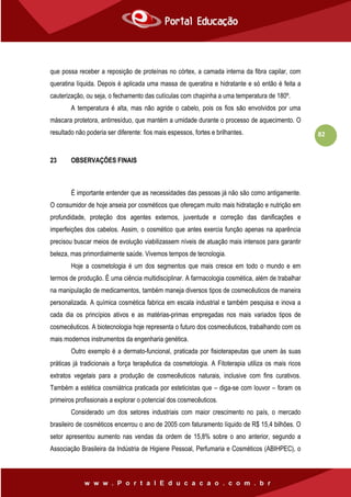 82
que possa receber a reposição de proteínas no córtex, a camada interna da fibra capilar, com
queratina líquida. Depois é aplicada uma massa de queratina e hidratante e só então é feita a
cauterização, ou seja, o fechamento das cutículas com chapinha a uma temperatura de 180º.
A temperatura é alta, mas não agride o cabelo, pois os fios são envolvidos por uma
máscara protetora, antirresíduo, que mantém a umidade durante o processo de aquecimento. O
resultado não poderia ser diferente: fios mais espessos, fortes e brilhantes.
23 OBSERVAÇÕES FINAIS
É importante entender que as necessidades das pessoas já não são como antigamente.
O consumidor de hoje anseia por cosméticos que ofereçam muito mais hidratação e nutrição em
profundidade, proteção dos agentes externos, juventude e correção das danificações e
imperfeições dos cabelos. Assim, o cosmético que antes exercia função apenas na aparência
precisou buscar meios de evolução viabilizassem níveis de atuação mais intensos para garantir
beleza, mas primordialmente saúde. Vivemos tempos de tecnologia.
Hoje a cosmetologia é um dos segmentos que mais cresce em todo o mundo e em
termos de produção. É uma ciência multidisciplinar. A farmacologia cosmética, além de trabalhar
na manipulação de medicamentos, também maneja diversos tipos de cosmecêuticos de maneira
personalizada. A química cosmética fabrica em escala industrial e também pesquisa e inova a
cada dia os princípios ativos e as matérias-primas empregadas nos mais variados tipos de
cosmecêuticos. A biotecnologia hoje representa o futuro dos cosmecêuticos, trabalhando com os
mais modernos instrumentos da engenharia genética.
Outro exemplo é a dermato-funcional, praticada por fisioterapeutas que unem às suas
práticas já tradicionais a força terapêutica da cosmetologia. A Fitoterapia utiliza os mais ricos
extratos vegetais para a produção de cosmecêuticos naturais, inclusive com fins curativos.
Também a estética cosmiátrica praticada por esteticistas que – diga-se com louvor – foram os
primeiros profissionais a explorar o potencial dos cosmecêuticos.
Considerado um dos setores industriais com maior crescimento no país, o mercado
brasileiro de cosméticos encerrou o ano de 2005 com faturamento líquido de R$ 15,4 bilhões. O
setor apresentou aumento nas vendas da ordem de 15,8% sobre o ano anterior, segundo a
Associação Brasileira da Indústria de Higiene Pessoal, Perfumaria e Cosméticos (ABIHPEC), o
 