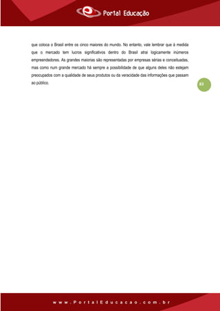 83
que coloca o Brasil entre os cinco maiores do mundo. No entanto, vale lembrar que à medida
que o mercado tem lucros significativos dentro do Brasil atrai logicamente inúmeros
empreendedores. As grandes maiorias são representadas por empresas sérias e conceituadas,
mas como num grande mercado há sempre a possibilidade de que alguns deles não estejam
preocupados com a qualidade de seus produtos ou da veracidade das informações que passam
ao público.
 