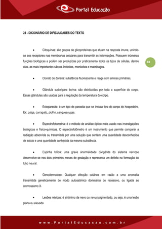 84
24 - DICIONÁRIO DE DIFICULDADES DO TEXTO
 Citoquinas: são grupos de glicoproteínas que atuam na resposta imune, unindo-
se aos receptores nas membranas celulares para transmitir as informações. Possuem inúmeras
funções biológicas e podem ser produzidas por praticamente todos os tipos de células, dentre
elas, as mais importantes são os linfócitos, monócitos e macrófagos.
 Cloreto de dansila: substância fluorescente e reage com aminas primárias.
 Glândula sudorípara écrina: são distribuídas por toda a superfície do corpo.
Essas glândulas são usadas para a regulação da temperatura do corpo.
 Ectoparasita: é um tipo de parasita que se instala fora do corpo do hospedeiro.
Ex: pulga, carrapato, piolho, sanguessugas.
 Espectrofotometria: é o método de análise óptico mais usado nas investigações
biológicas e físico-químicas. O espectrofotômetro é um instrumento que permite comparar a
radiação absorvida ou transmitida por uma solução que contém uma quantidade desconhecida
de soluto e uma quantidade conhecida da mesma substância.
 Espinha bífida: uma grave anormalidade congênita do sistema nervoso
desenvolve-se nos dois primeiros meses de gestação e representa um defeito na formação do
tubo neural.
 Genodermatose: Qualquer afecção cutânea em razão a uma anomalia
transmitida geneticamente de modo autossômico dominante ou recessivo, ou ligada ao
cromossomo X.
 Lesões névicas: é sinônimo de nevo ou nevus pigmentado, ou seja, é uma lesão
plana ou elevada.
 