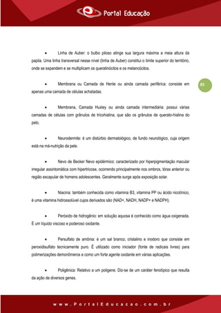 85
 Linha de Auber: o bulbo piloso atinge sua largura máxima a meia altura da
papila. Uma linha transversal nesse nível (linha de Auber) constitui o limite superior do território,
onde se expandem e se multiplicam os queratinócitos e os melancócitos.
 Membrana ou Camada de Henle ou ainda camada periférica: consiste em
apenas uma camada de células achatadas.
 Membrana, Camada Huxley ou ainda camada intermediária: possui várias
camadas de células com grânulos de tricohialina, que são os grânulos de querato-hialina do
pelo.
 Neurodermite: é um distúrbio dermatológico, de fundo neurológico, cuja origem
está na má-nutrição da pele.
 Nevo de Becker Nevo epidérmico: caracterizado por hiperpigmentação macular
irregular assintomática com hipertricose, ocorrendo principalmente nos ombros, tórax anterior ou
região escapular de homens adolescentes. Geralmente surge após exposição solar.
 Niacina: também conhecida como vitamina B3, vitamina PP ou ácido nicotínico,
é uma vitamina hidrossolúvel cujos derivados são (NAD+, NADH, NADP+ e NADPH).
 Peróxido de hidrogênio: em solução aquosa é conhecido como água oxigenada.
É um líquido viscoso e poderoso oxidante.
 Persulfato de amônia: é um sal branco, cristalino e inodoro que consiste em
peroxidisulfato tecnicamente puro. É utilizado como iniciador (fonte de radicais livres) para
polimerizações demonômeros e como um forte agente oxidante em várias aplicações.
 Poligênica: Relativo a um poligene. Diz-se de um caráter fenotípico que resulta
da ação de diversos genes.
 