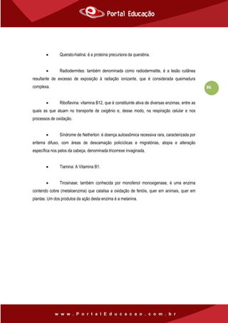 86
 Querato-hialina: é a proteína precursora da queratina.
 Radiodermites: também denominada como radiodermatite, é a lesão cutânea
resultante de excesso de exposição à radiação ionizante, que é considerada queimadura
complexa.
 Riboflavina: vitamina B12, que é constituinte ativa de diversas enzimas, entre as
quais as que atuam no transporte de oxigênio e, desse modo, na respiração celular e nos
processos de oxidação.
 Síndrome de Netherton: é doença autossômica recessiva rara, caracterizada por
eritema difuso, com áreas de descamação policíclicas e migratórias, atopia e alteração
específica nos pelos da cabeça, denominada tricorrexe invaginada.
 Tiamina: A Vitamina B1.
 Tirosinase: também conhecida por monofenol monoxigenase, é uma enzima
contendo cobre (metaloenzima) que catalisa a oxidação de fenóis, quer em animais, quer em
plantas. Um dos produtos da ação desta enzima é a melanina.
 