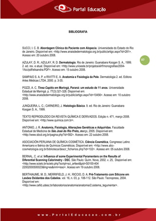 87
BIBLIOGRAFIA
SUCCI, I. C. B. Abordagem Clínica do Paciente com Alopecia. Universidade do Estado do Rio
de Janeiro. Disponível em: <http://www.anaisdedermatologia.org.br/public/artigo.aspx?id=281>.
Acesso em: 20 outubro 2008.
AZULAY, D. R.; AZULAY, R. D. Dermatologia. Rio de Janeiro: Guanabara Koogan S. A., 1999.
2. ed. rev. e atual. Disponível em: <http://www.unioeste.br/projetos/elrf/monografias/2004-
1/tcc/pdf/elisandra.PDF>. Acesso em: 15 outubro 2008.
SAMPAIO S. A. P. e RIVITTI E. A. Anatomia e Fisiologia da Pele. Dermatologia 2. ed. Editora
Artes Médicas LTDA, 2000. p. 3-35.
POZZI, A. C. Tinea Capitis em Maringá, Paraná: um estudo de 11 anos. Universidade
Estadual de Maringá. p. 77(3):321-328. Disponível em:
<http://www.anaisdedermatologia.org.br/public/artigo.aspx?id=10456>. Acesso em: 10 outubro
2008.
JUNQUEIRA, L. C.; CARNEIRO, J. Histologia Básica. 9. ed. Rio de Janeiro: Guanabara
Koogan S. A., 1999.
TEXTO REPRODUZIDO DA REVISTA QUÍMICA E DERIVADOS. Edição n. 471, março 2008.
Disponível em: <http://www.quimica.com.br>.
ANTONIO, J. R. Anatomia, Fisiologia, Alterações Genéticas e Adquiridas. Faculdade
Estadual de Medicina de São José do Rio Preto, março, 2005. Disponível em:
<http://www.sbcd.org.br/pagina.php?id=582>. Acesso em: 22 outubro 2008.
ASOCIACIÓN PERUANA DE QUÍMICA COSMÉTICA. Ciência Cosmética, Congresso Latino
Americano e Ibérico de Químicos Cosméticos. Disponível em: <http://www.abc-
cosmetologia.org.br/biblioteca/descr_ficharios.php?id=102>. Acesso em: 05 outubro 2008.
BERNAL, C. et al. Influence of some Experimental Paramenters on the Results of
Diferential Scanning Calorimetry - DSC. São Paulo: Quím. Nova, 2002. v. 25, Disponível em:
<http://www.scielo.br/scielo.php?script=sci_arttext&pid=S0100-404
22002000500023&Ing=es&nrm=isso>. Acesso em 19 outubro 2008.
BERTHIAUME, M. D.; MERRIFIELD, J. H.; RICCIO, D. A. Pré-Tratamento com Silicone em
Lesões Oxidantes dos Cabelos. vol. 16, n. 03, p. 106-112. São Paulo: Tecnopress, 2004.
Disponível em:
<http://www.cefid.udesc.br/laboratorios/anatomia/anatomia/2.sistema_tegumentar>.
 