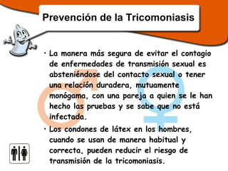 Prevención de la Tricomoniasis La manera más segura de evitar el contagio de enfermedades de transmisión sexual es absteniéndose del contacto sexual o tener una relación duradera, mutuamente monógama, con una pareja a quien se le han hecho las pruebas y se sabe que no está infectada.  Los condones de látex en los hombres, cuando se usan de manera habitual y correcta, pueden reducir el riesgo de transmisión de la tricomoniasis. 