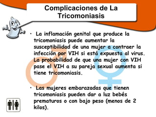 Complicaciones de La Tricomoniasis La inflamación genital que produce la tricomoniasis puede aumentar la susceptibilidad de una mujer a contraer la infección por VIH si está expuesta al virus. La probabilidad de que una mujer con VIH pase el VIH a su pareja sexual aumenta si tiene tricomoniasis.  Las mujeres embarazadas que tienen tricomoniasis pueden dar a luz bebés prematuros o con bajo peso (menos de 2 kilos). 