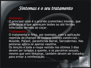 Sintomas e o seu tratamento Sintomas: O principal sinal é o prurido (comichão) intenso, que pode levar a que apareçam lesões ou até feridas infectadas devidas ao coçar.  Tratamento: O tratamento é feito, por exemplo, com a aplicação repetida de champô de lindano (nomes comerciais : Musside, Parasil, parasiticida Barral, Sarcoderma). Nas pestanas aplica-se apenas vaselina. Os lençóis e toda a roupa vestida nos últimos 3 dias devem ser lavados a quente, e os parceiros sexuais, mesmo que sem sintomas, também devem ser tratados para evitar a reinfestação.  