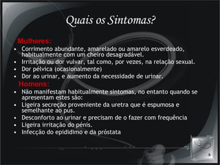 Quais os Sintomas? Mulheres: Corrimento abundante, amarelado ou amarelo esverdeado, habitualmente com um cheiro desagradável. Irritação ou dor vulvar, tal como, por vezes, na relação sexual. Dor pélvica (ocasionalmente) Dor ao urinar, e aumento da necessidade de urinar. Homens: Não manifestam habitualmente sintomas, no entanto quando se apresentam estes são: Ligeira secreção proveniente da uretra que é espumosa e semelhante ao pus. Desconforto ao urinar e precisam de o fazer com frequência Ligeira irritação do pénis. Infecção do epididimo e da próstata 