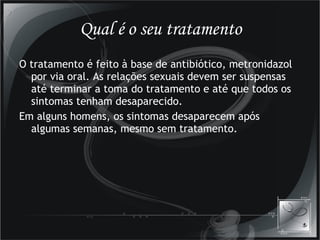Qual é o seu tratamento O tratamento é feito à base de antibiótico, metronidazol por via oral. As relações sexuais devem ser suspensas até terminar a toma do tratamento e até que todos os sintomas tenham desaparecido.  Em alguns homens, os sintomas desaparecem após algumas semanas, mesmo sem tratamento. 