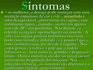 Sintomas Nas mulheres, a doença pode começar com uma
secreção espumosa de cor verde - amarelada e
odor desagradável , proveniente da vagina ; este
corrimento típico , contudo , ocorre em apenas
cerca de 20% das pacientes . Nas demais , a
referida secreção é apenas ligeira ou ausente . A
vulva (os órgãos genitais femininos externos)
pode estar irritada e dolorida , e é possível que o
coito também cause dor devido à vaginite . Nos
casos graves , a vulva e a pele que a rodeia
inflamam-se , bem como os grandes e pequenos
lábios . Outros sintomas são dor ao urinar ou um
aumento na frequência das micções . Nas
infecções crônicas , os sintomas são discretos e o
corrimento vaginal , pouco intenso .
 