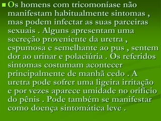  Os homens com tricomoníase não
manifestam habitualmente sintomas ,
mas podem infectar as suas parceiras
sexuais . Alguns apresentam uma
secreção proveniente da uretra ,
espumosa e semelhante ao pus , sentem
dor ao urinar e polaciúria . Os referidos
sintomas costumam acontecer
principalmente de manhã cedo . A
uretra pode sofrer uma ligeira irritação
e por vezes aparece umidade no orifício
do pênis . Pode também se manifestar
como doença sintomática leve .
 