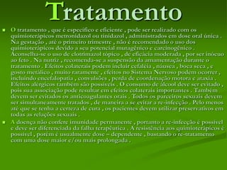 Tratamento O tratamento , que é específico e eficiente , pode ser realizado com os
quimioterápicos metronidazol ou tinidazol , administrados em dose oral única .
Na gestação , até o primeiro trimestre , não é recomendado o uso dos
quimioterápicos devido a seu potencial mutagênico e carcinogênico .
Aconselha-se o uso de clotrimazol tópico , de eficácia moderada , por ser inócuo
ao feto . Na nutriz , recomenda-se a suspensão da amamentação durante o
tratamento . Efeitos colaterais podem incluir cefaléia , náusea , boca seca , e
gosto metálico , muito raramente , efeitos no Sistema Nervoso podem ocorrer ,
incluindo encefalopatia , convulsões , perda de coordenação motora e ataxia .
Efeitos alérgicos também são possíveis . O consumo de álcool deve ser evitado ,
pois sua associação pode resultar em efeitos colaterais importantes . Também
devem ser evitados os anticoagulantes orais . Todos os parceiros sexuais devem
ser simultaneamente tratados , de maneira a se evitar a re-infecção . Pelo menos
até que se tenha a certeza de cura , os pacientes devem utilizar preservativos em
todas as relações sexuais .
 A doença não confere imunidade permanente , portanto a re-infecção é possível
e deve ser diferenciada da falha terapêutica . A resistência aos quimioterápicos é
possível , porém é usualmente dose – dependente , bastando o re-tratamento
com uma dose maior e/ou mais prolongada .
 