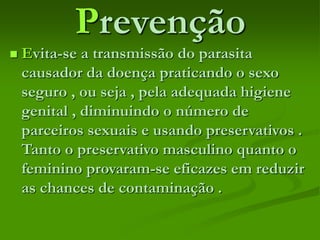 Prevenção
 Evita-se a transmissão do parasita
causador da doença praticando o sexo
seguro , ou seja , pela adequada higiene
genital , diminuindo o número de
parceiros sexuais e usando preservativos .
Tanto o preservativo masculino quanto o
feminino provaram-se eficazes em reduzir
as chances de contaminação .
 