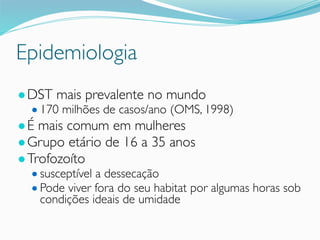 Epidemiologia
●DST mais prevalente no mundo
● 170 milhões de casos/ano (OMS, 1998)
●É mais comum em mulheres
●Grupo etário de 16 a 35 anos
●Trofozoíto
● susceptível a dessecação
● Pode viver fora do seu habitat por algumas horas sob
condições ideais de umidade
 