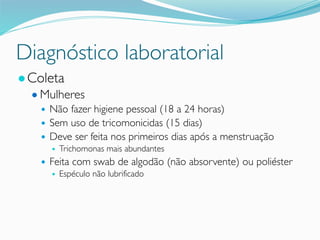 Diagnóstico laboratorial
●Coleta
● Mulheres
● Não fazer higiene pessoal (18 a 24 horas)
● Sem uso de tricomonicidas (15 dias)
● Deve ser feita nos primeiros dias após a menstruação
● Trichomonas mais abundantes
● Feita com swab de algodão (não absorvente) ou poliéster
● Espéculo não lubrificado
 