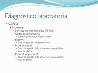 Diagnóstico laboratorial
● Coleta
● Homens
● Sem uso de tricomonicidas (15 dias)
● Coleta da urina matinal
● Centrifugado dos primeiros 20 ml
● Esperma
● Masturbação em recipiente limpo
● Material uretral
● Swab de algodão (não absorvente) ou poliéster
● Alça de platina
● Material subprepucial
● Swab de algodão (não absorvente) ou poliéster
● Alça de platina
 