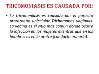 TricOMONIASIS ES CAUSADA POR: La tricomoniasis es causada por el parásito protozoario unicelular Trichomonas vaginalis. La vagina es el sitio más común donde ocurre la infección en las mujeres mientras que en los hombres es en la uretra (conducto urinario). 