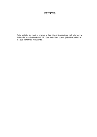 Bibliografía.
Este trabajo se realizo gracias a las diferentes paginas del Internet y
libros de educación sexual el cual nos dan buena participaciones a
lo que estamos realizando.
 