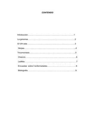 CONTENIDO
Introducción………………………………………………………………1
La gonorrea………………………………………………………………..2
El VIH sida…………………………………………………………………3
Herpes……………………………………………………………………...4
Tricomoniasis………………………………………………………………5
Chancro……………………………………………………………………..6
Ladillas………………………………………………………………………7
Encuestas sobre 3 enfermedades………………………………………8
Bibliografia…………………………………………………………………9.
 