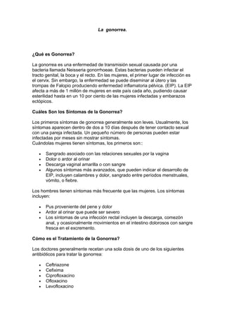 La gonorrea.
¿Qué es Gonorrea?
La gonorrea es una enfermedad de transmisión sexual causada por una
bacteria llamada Neisseria gonorrhoeae. Estas bacterias pueden infectar el
tracto genital, la boca y el recto. En las mujeres, el primer lugar de infección es
el cervix. Sin embargo, la enfermedad se puede diseminar al útero y las
trompas de Falopio produciendo enfermedad inflamatoria pélvica. (EIP). La EIP
afecta a más de 1 millón de mujeres en este país cada año, pudiendo causar
esterilidad hasta en un 10 por ciento de las mujeres infectadas y embarazos
ectópicos.
Cuáles Son los Síntomas de la Gonorrea?
Los primeros síntomas de gonorrea generalmente son leves. Usualmente, los
síntomas aparecen dentro de dos a 10 días después de tener contacto sexual
con una pareja infectada. Un pequeño número de personas pueden estar
infectadas por meses sin mostrar síntomas.
Cuándolas mujeres tienen síntomas, los primeros son::
• Sangrado asociado con las relaciones sexuales por la vagina
• Dolor o ardor al orinar
• Descarga vaginal amarilla o con sangre
• Algunos síntomas más avanzados, que pueden indicar el desarrollo de
EIP, incluyen calambres y dolor, sangrado entre períodos menstruales,
vómito, o fiebre.
Los hombres tienen síntomas más frecuente que las mujeres. Los síntomas
incluyen:
• Pus proveniente del pene y dolor
• Ardor al orinar que puede ser severo
• Los síntomas de una infección rectal incluyen la descarga, comezón
anal, y ocasionalmente movimientos en el intestino dolorosos con sangre
fresca en el excremento.
Cómo es el Tratamiento de la Gonorrea?
Los doctores generalmente recetan una sola dosis de uno de los siguientes
antibióticos para tratar la gonorrea:
• Ceftriazone
• Cefixima
• Ciprofloxacino
• Ofloxacino
• Levofloxacino
 