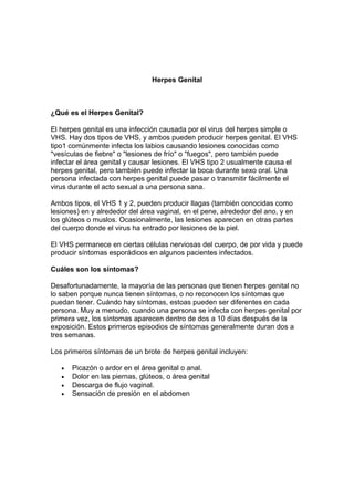 Herpes Genital
¿Qué es el Herpes Genital?
El herpes genital es una infección causada por el virus del herpes simple o
VHS. Hay dos tipos de VHS, y ambos pueden producir herpes genital. El VHS
tipo1 comúnmente infecta los labios causando lesiones conocidas como
"vesículas de fiebre" o "lesiones de frío" o "fuegos", pero también puede
infectar el área genital y causar lesiones. El VHS tipo 2 usualmente causa el
herpes genital, pero también puede infectar la boca durante sexo oral. Una
persona infectada con herpes genital puede pasar o transmitir fácilmente el
virus durante el acto sexual a una persona sana.
Ambos tipos, el VHS 1 y 2, pueden producir llagas (también conocidas como
lesiones) en y alrededor del área vaginal, en el pene, alrededor del ano, y en
los glúteos o muslos. Ocasionalmente, las lesiones aparecen en otras partes
del cuerpo donde el virus ha entrado por lesiones de la piel.
El VHS permanece en ciertas células nerviosas del cuerpo, de por vida y puede
producir síntomas esporádicos en algunos pacientes infectados.
Cuáles son los síntomas?
Desafortunadamente, la mayoría de las personas que tienen herpes genital no
lo saben porque nunca tienen síntomas, o no reconocen los síntomas que
puedan tener. Cuándo hay síntomas, estoas pueden ser diferentes en cada
persona. Muy a menudo, cuando una persona se infecta con herpes genital por
primera vez, los síntomas aparecen dentro de dos a 10 días después de la
exposición. Estos primeros episodios de síntomas generalmente duran dos a
tres semanas.
Los primeros síntomas de un brote de herpes genital incluyen:
• Picazón o ardor en el área genital o anal.
• Dolor en las piernas, glúteos, o área genital
• Descarga de flujo vaginal.
• Sensación de presión en el abdomen
 
