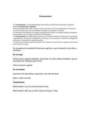 Tricomoniasis.
La Tricomoniasis es una enfermedad de transmisión sexual (ETS) causada por un parásito
llamado Trichonomas Vaginalis.
Esta enfermedad afecta tanto a mujeres como a hombres, pero éstos pueden tener el parásito y
no sentir síntomas, por esta razón pueden contagiar a sus parejas sin saberlo.
Los hombres sólo obtienen el contagio por penetración vaginal, las mujeres pueden contagiarse
de un hombre o de otra mujer si practican el lesbianismo.
La Tricomoniasis no tratada puede ocasionar en el hombre Prostatitis (infección de la próstata)
o Epididimitis, infección en el epididimo, un tubo que se encuentra en el testículo, encargado de
almacenar y transportar los espermatozoides.
La mujer que no recibe tratamiento puede sufrir Vaginitis, (infección en la vagina) e infecciones
en la uretra y la vejiga.
Es causada por el parásito trichomona vaginalis, cuya incubación es de días a
semanas.
En la mujer
Produce flujo vaginal maloliente, espumoso, de color verde-amarillento, que se
acompaña de molestias para orinar.
Ardor y escozor vaginal.
En el hombre
Secreción de color blanco, aguanoso, que sale del pene.
Dolor o ardor al orinar
Tratamientos
Metronidazol, 2 g vía oral como dosis única.
Metronidazol, 500 mg vía oral 2 veces al día por 7 días.
 