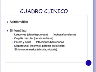 CUADRO CLINICO
 Asintomático
 Sintomático
- Leucorrea (clara/espumosa) (lechosa/purulenta)
- Colpitis macular (cervix en fresa)
- Prurito y dolor Infecciones bacterianas
- Dispareunia, insomnio, pérdida de la libido
- Síntomas urinarios (disuria, nicturia)
 