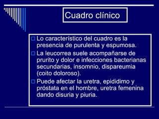 Cuadro clínico

 Lo característico del cuadro es la
  presencia de purulenta y espumosa.
 La leucorrea suele acompañarse de
  prurito y dolor e infecciones bacterianas
  secundarias, insomnio, dispareumia
  (coito doloroso).
 Puede afectar la uretra, epididimo y
  próstata en el hombre, uretra femenina
  dando disuria y piuria.
 
