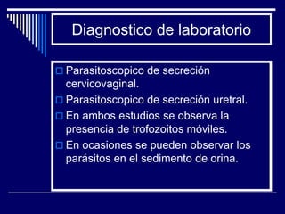Diagnostico de laboratorio

 Parasitoscopico de secreción
  cervicovaginal.
 Parasitoscopico de secreción uretral.
 En ambos estudios se observa la
  presencia de trofozoitos móviles.
 En ocasiones se pueden observar los
  parásitos en el sedimento de orina.
 