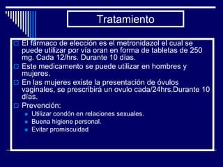 Tratamiento

 El fármaco de elección es el metronidazol el cual se
  puede utilizar por vía oran en forma de tabletas de 250
  mg. Cada 12/hrs. Durante 10 días.
 Este medicamento se puede utilizar en hombres y
  mujeres.
 En las mujeres existe la presentación de óvulos
  vaginales, se prescribirá un ovulo cada/24hrs.Durante 10
  días.
 Prevención:
      Utilizar condón en relaciones sexuales.
      Buena higiene personal.
      Evitar promiscuidad
 