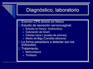 Diagnóstico, laboratorio

 Examen CPS directo en fresco
 Estudio de secreción cervicovaginal:
    Estudio en fresco (trofozoitos)
    Coloración de Gram
    Células clave ( prueba de aminas)
    Medio de Bigy (Candida albicans)
 La forma parasitaria a detectar son los
  trofozoitos.
 Tratamiento.
      Metronidazol
      Tinidazol
 