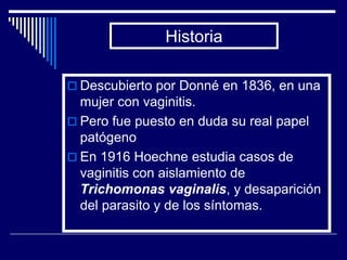 Historia

 Descubierto por Donné en 1836, en una
  mujer con vaginitis.
 Pero fue puesto en duda su real papel
  patógeno
 En 1916 Hoechne estudia casos de
  vaginitis con aislamiento de
  Trichomonas vaginalis, y desaparición
  del parasito y de los síntomas.
 