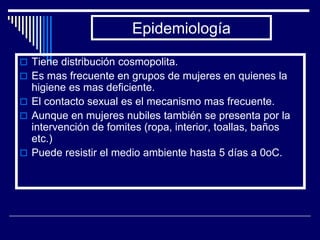 Epidemiología

 Tiene distribución cosmopolita.
 Es mas frecuente en grupos de mujeres en quienes la
  higiene es mas deficiente.
 El contacto sexual es el mecanismo mas frecuente.
 Aunque en mujeres nubiles también se presenta por la
  intervención de fomites (ropa, interior, toallas, baños
  etc.)
 Puede resistir el medio ambiente hasta 5 días a 0oC.
 