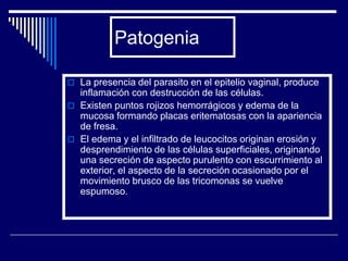 Patogenia

 La presencia del parasito en el epitelio vaginal, produce
  inflamación con destrucción de las células.
 Existen puntos rojizos hemorrágicos y edema de la
  mucosa formando placas eritematosas con la apariencia
  de fresa.
 El edema y el infiltrado de leucocitos originan erosión y
  desprendimiento de las células superficiales, originando
  una secreción de aspecto purulento con escurrimiento al
  exterior, el aspecto de la secreción ocasionado por el
  movimiento brusco de las tricomonas se vuelve
  espumoso.
 