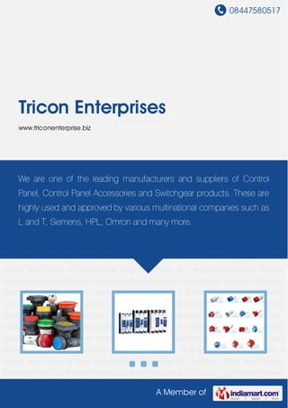 08447580517
A Member of
Tricon Enterprises
www.triconenterprise.biz
Control Panel Accessories Switchgear Products Plug and Socket Plug In Relay & Socket
Type Socket & Plugs Circular Solid State Relay AC Contactors Relay Type Thermal Overload
Relay Type Weather Protected Isolating Switches Foot Switches Type Micro Switches Type Limit
Switch Proximity Switch Type Photo Sensor Switch Type Monolever Switch Type Control
Switch Power Contactor HRC Fuses Din Cooling Fan Motor Siren Unit Type Add on Block
Type Cord End Pin Terminals Type Connectors Type Hour Meter Type Buzzer Type Push Button
Station LED Light Tower Light Solenoids AC-DC Fuse Holders Hand Lamp Push Button
Series Circuit Breaker Cable Gland Grey-Black Cable Gland Straight Molded Case Circuit
Breaker Control Panel Accessories Switchgear Products Plug and Socket Plug In Relay &
Socket Type Socket & Plugs Circular Solid State Relay AC Contactors Relay Type Thermal
Overload Relay Type Weather Protected Isolating Switches Foot Switches Type Micro Switches
Type Limit Switch Proximity Switch Type Photo Sensor Switch Type Monolever Switch
Type Control Switch Power Contactor HRC Fuses Din Cooling Fan Motor Siren Unit Type Add on
Block Type Cord End Pin Terminals Type Connectors Type Hour Meter Type Buzzer Type Push
Button Station LED Light Tower Light Solenoids AC-DC Fuse Holders Hand Lamp Push Button
Series Circuit Breaker Cable Gland Grey-Black Cable Gland Straight Molded Case Circuit
Breaker Control Panel Accessories Switchgear Products Plug and Socket Plug In Relay &
Socket Type Socket & Plugs Circular Solid State Relay AC Contactors Relay Type Thermal
Overload Relay Type Weather Protected Isolating Switches Foot Switches Type Micro Switches
We are one of the leading manufacturers and suppliers of Control
Panel, Control Panel Accessories and Switchgear products. These are
highly used and approved by various multinational companies such as
L and T, Siemens, HPL, Omron and many more.
 
