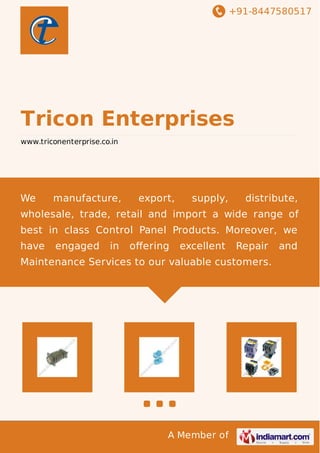 +91-8447580517 
Tricon Enterprises 
www.triconenterprise.co.in 
We manufacture, export, supply, distribute, 
wholesale, trade, retail and import a wide range of 
best in class Control Panel Products. Moreover, we 
have engaged in offering excellent Repair and 
Maintenance Services to our valuable customers. 
A Member of 
 