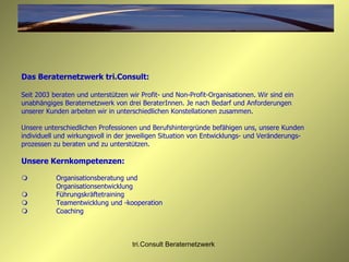 Das Beraternetzwerk tri.Consult: Seit 2003 beraten und unterstützen wir Profit- und Non-Profit-Organisationen. Wir sind ein unabhängiges Beraternetzwerk von drei BeraterInnen. Je nach Bedarf und Anforderungen unserer Kunden arbeiten wir in unterschiedlichen Konstellationen zusammen.  Unsere unterschiedlichen Professionen und Berufshintergründe befähigen uns, unsere Kunden individuell und wirkungsvoll in der jeweiligen Situation von Entwicklungs- und Veränderungs-prozessen zu beraten und zu unterstützen. Unsere Kernkompetenzen:  Organisationsberatung und  Organisationsentwicklung  Führungskräftetraining  Teamentwicklung und -kooperation  Coaching 
