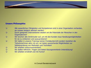 Unsere Philosophie:  Alle wesentlichen Fähigkeiten und Kompetenzen sind in einer Organisation vorhanden, sie müssen lediglich aktiviert werden!  Durch geeignete Interventionen wecken wir die Potenziale der Menschen in den Organisationen!  Wir brechen alte Denkmuster auf, um mit den Kunden neue Handlungsmöglichkeiten  für sie zu entdecken und auszuprobieren!  Wir halten in unseren Trainings keinen Frontalunterricht sondern beziehen die TeilnehmerInnen aktiv mit ein; wir bieten ausreichende Möglichkeiten zur  Selbsterprobung von Methoden und Techniken!  Wir arbeiten ressourcenorientiert!  Wir stellen hilfreiche  Fragen und bieten lösungsorientierte Unterstützung!  Wir arbeiten ernsthaft und mit Humor! 