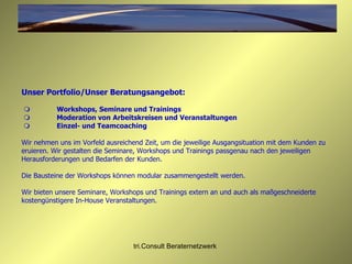 Unser Portfolio/Unser Beratungsangebot:      Workshops, Seminare und Trainings        Moderation von   Arbeitskreisen und Veranstaltungen       Einzel- und Teamcoaching Wir nehmen uns im Vorfeld ausreichend Zeit, um die jeweilige Ausgangsituation mit dem Kunden zu eruieren. Wir gestalten die Seminare, Workshops und Trainings passgenau nach den jeweiligen Herausforderungen und Bedarfen der Kunden.  Die Bausteine der Workshops können modular zusammengestellt werden.  Wir bieten unsere Seminare, Workshops und Trainings extern an und auch als maßgeschneiderte kostengünstigere In-House Veranstaltungen. 