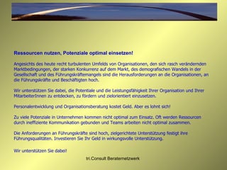 Ressourcen nutzen, Potenziale optimal einsetzen! Angesichts des heute recht turbulenten Umfelds von Organisationen, den sich rasch verändernden Marktbedingungen, der starken Konkurrenz auf dem Markt, des demografischen Wandels in der Gesellschaft und des Führungskräftemangels sind die Herausforderungen an die Organisationen, an die Führungskräfte und Beschäftigten hoch.  Wir unterstützen Sie dabei, die Potentiale und die Leistungsfähigkeit Ihrer Organisation und Ihrer MitarbeiterInnen zu entdecken, zu fördern und zielorientiert einzusetzen. Personalentwicklung und Organisationsberatung kostet Geld. Aber es lohnt sich!  Zu viele Potenziale in Unternehmen kommen nicht optimal zum Einsatz. Oft werden Ressourcen durch ineffiziente Kommunikation gebunden und Teams arbeiten nicht optimal zusammen.  Die Anforderungen an Führungskräfte sind hoch, zielgerichtete Unterstützung festigt ihre Führungsqualitäten. Investieren Sie Ihr Geld in wirkungsvolle Unterstützung.  Wir unterstützen Sie dabei!   