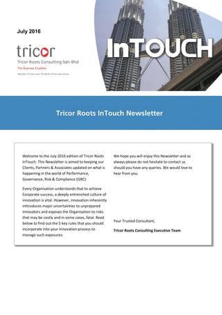 Welcome to the July 2016 edition of Tricor Roots
InTouch. This Newsletter is aimed to keeping our
Clients, Partners & Associates updated on what is
happening in the world of Performance,
Governance, Risk & Compliance (GRC).
Every Organisation understands that to achieve
Corporate success, a deeply entrenched culture of
innovation is vital. However, innovation inherently
inttroduces major uncertainties to unprepared
innovators and exposes the Organisation to risks
that may be costly and in some cases, fatal. Read
below to find out the 5 key rules that you should
incorporate into your innovation process to
manage such exposures.
We hope you will enjoy this Newsletter and as
always please do not hesitate to contact us
should you have any queries. We would love to
hear from you.
Your Trusted Consultant,
Tricor Roots Consulting Executive Team
July 2015July 2016
 