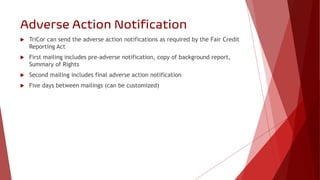 Adverse Action Notification
 TriCor can send the adverse action notifications as required by the Fair Credit
Reporting Ac...