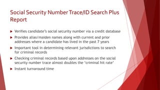 Social Security NumberTrace/ID Search Plus
Report
 Verifies candidate’s social security number via a credit database
 Provides alias/maiden names along with current and prior
addresses where a candidate has lived in the past 7 years
 Important tool in determining relevant jurisdictions to search
for criminal records
 Checking criminal records based upon addresses on the social
security number trace almost doubles the ‘criminal hit rate’
 Instant turnaround time
 