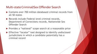 Multi-stateCriminal/Sex Offender Search
 Contains over 700 million databased criminal records from
all 50 states
 Records include Federal level criminal records,
Department of Corrections records, Nationwide Sex
Offender Search
 Provides a “national” scope search at a reasonable price
 Effective “locator” tool designed to identify undisclosed
jurisdictions in which a candidate potentially has a
criminal record
 